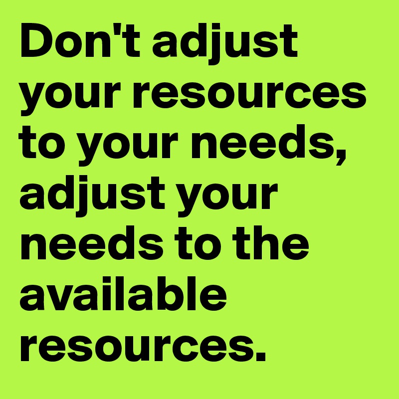 Don't adjust your resources to your needs, adjust your needs to the available resources.