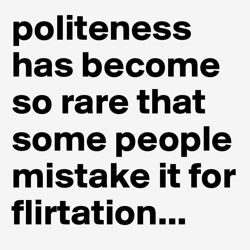 politeness has become so rare that some people mistake it for flirtation...