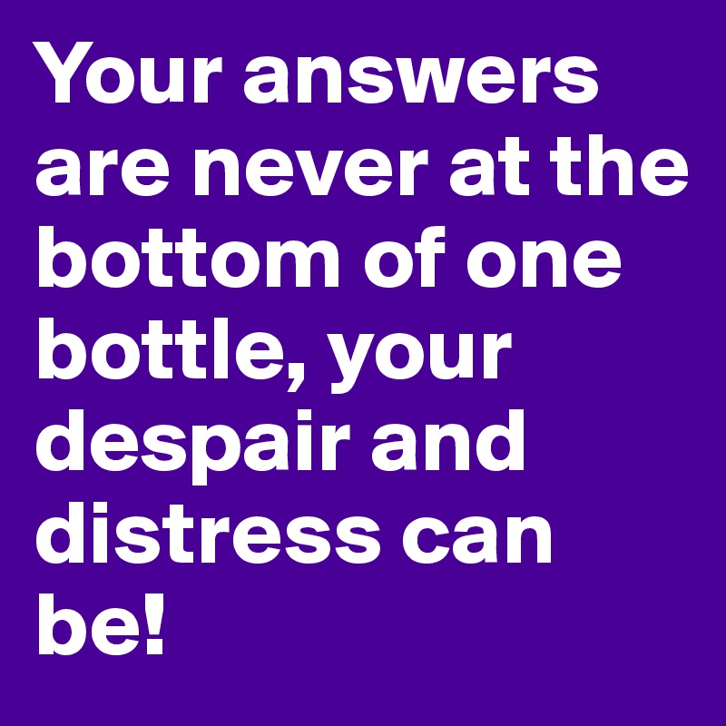 Your answers are never at the bottom of one bottle, your despair and distress can be!