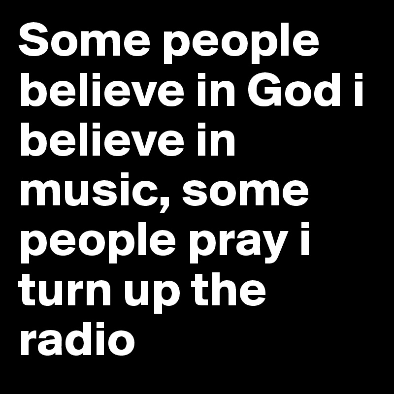 Some people believe in God i believe in music, some people pray i turn up the radio