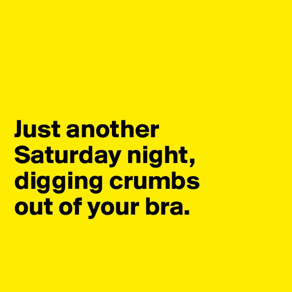 



Just another 
Saturday night, digging crumbs 
out of your bra.

