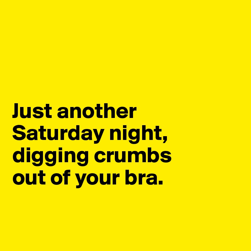 



Just another 
Saturday night, digging crumbs 
out of your bra.

