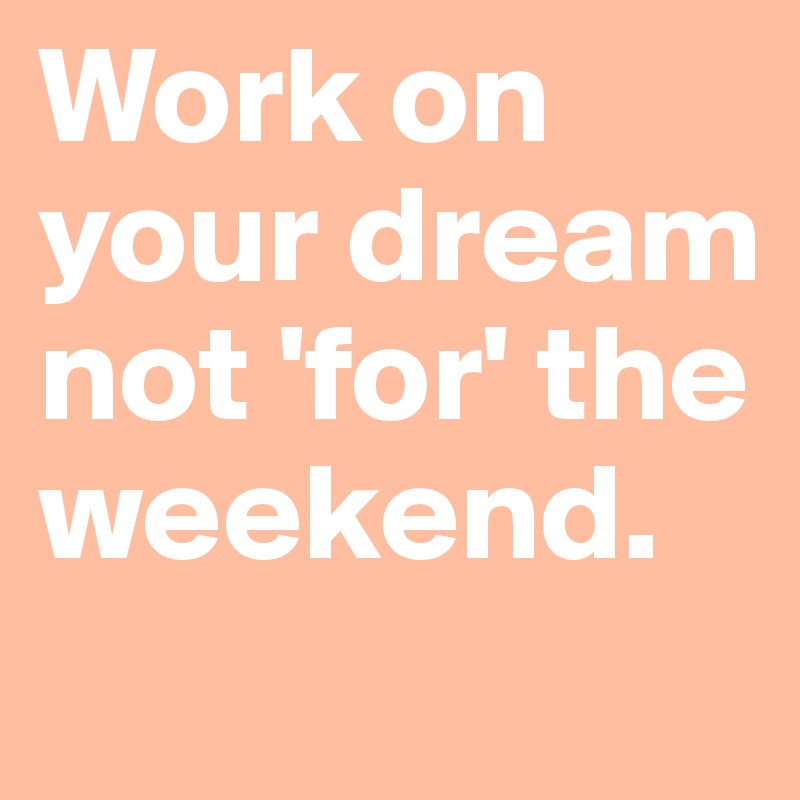 Work on your dream not 'for' the weekend.
