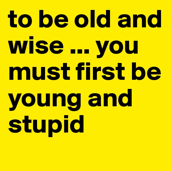to be old and wise ... you must first be young and stupid