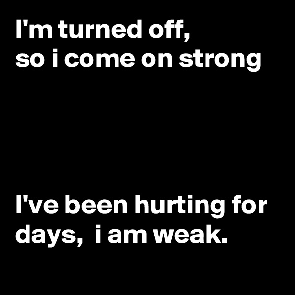 I'm turned off, 
so i come on strong




I've been hurting for days,  i am weak.
