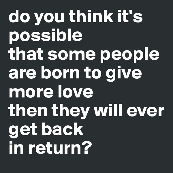 do you think it's possible 
that some people are born to give more love 
then they will ever 
get back 
in return?