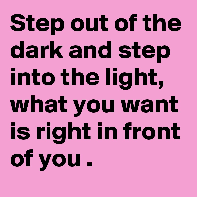 Step out of the dark and step into the light, what you want is right in front of you .