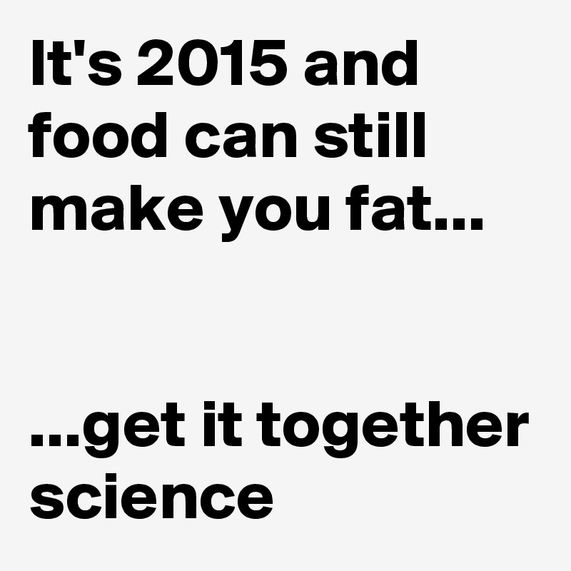It's 2015 and food can still make you fat...


...get it together science