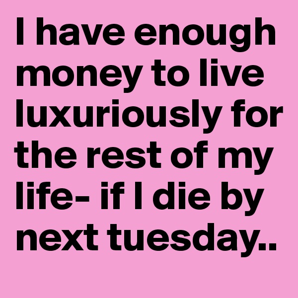I have enough money to live luxuriously for the rest of my life- if I die by next tuesday.. 