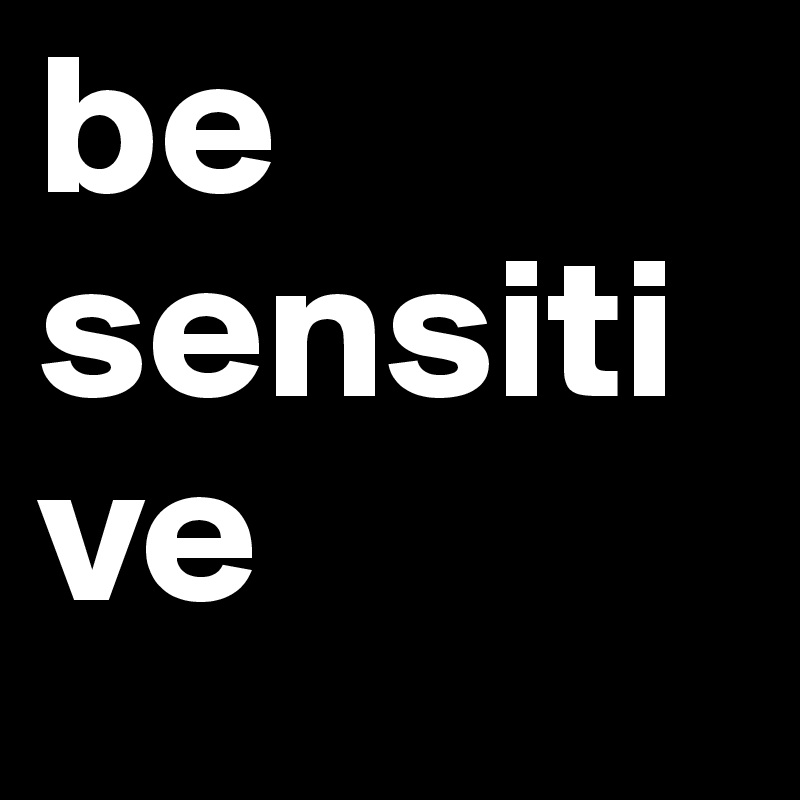 be 
sensitive
