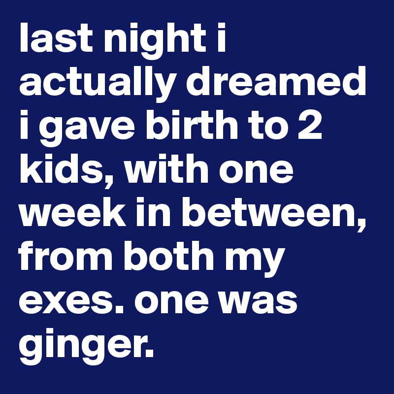 last night i actually dreamed  i gave birth to 2 kids, with one week in between, from both my exes. one was ginger.