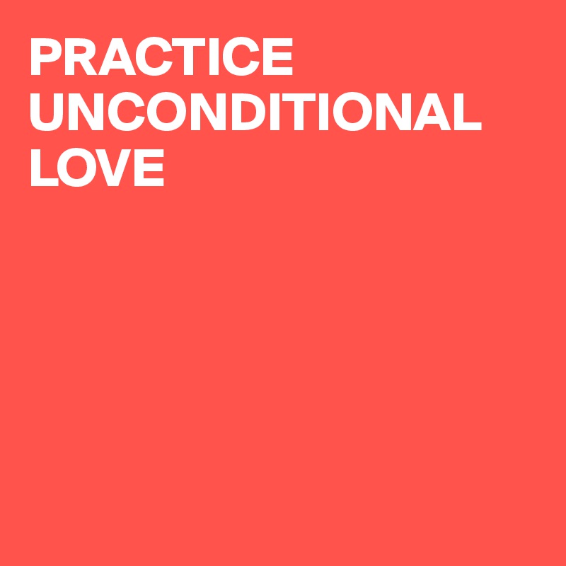 PRACTICE UNCONDITIONAL 
LOVE





