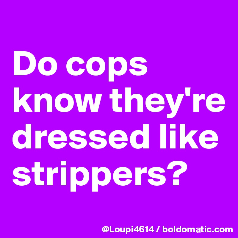 
Do cops know they're dressed like strippers?