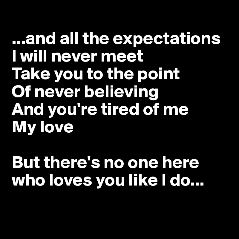 
...and all the expectations
I will never meet
Take you to the point
Of never believing
And you're tired of me
My love

But there's no one here who loves you like I do...

