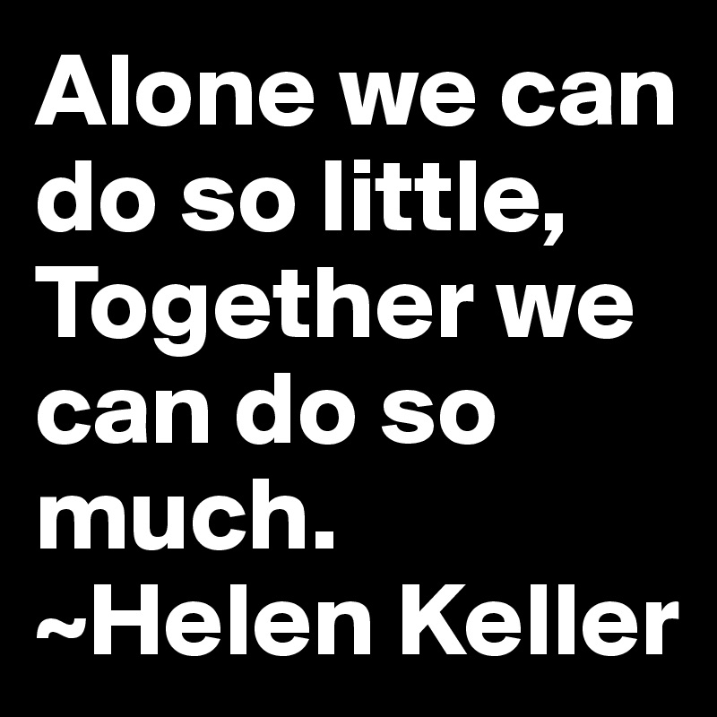 Alone we can do so little, Together we can do so much. 
~Helen Keller