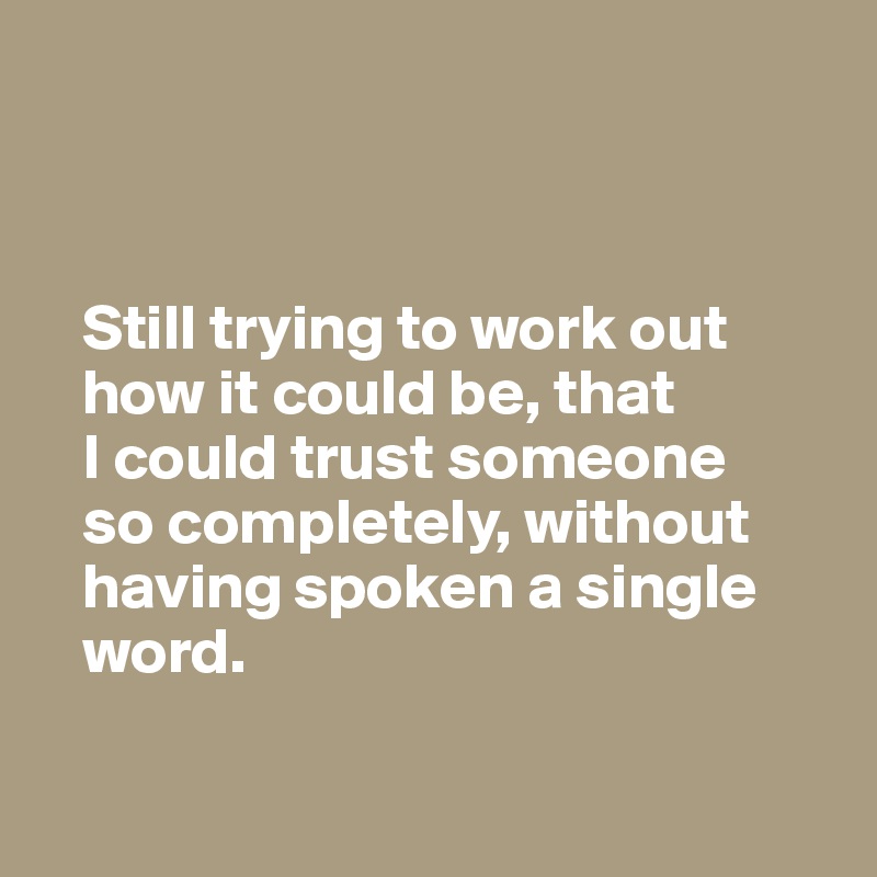 



   Still trying to work out 
   how it could be, that 
   I could trust someone 
   so completely, without 
   having spoken a single 
   word.

