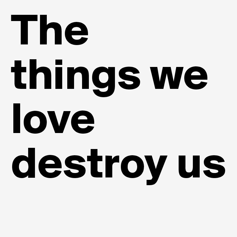 The things we love destroy us