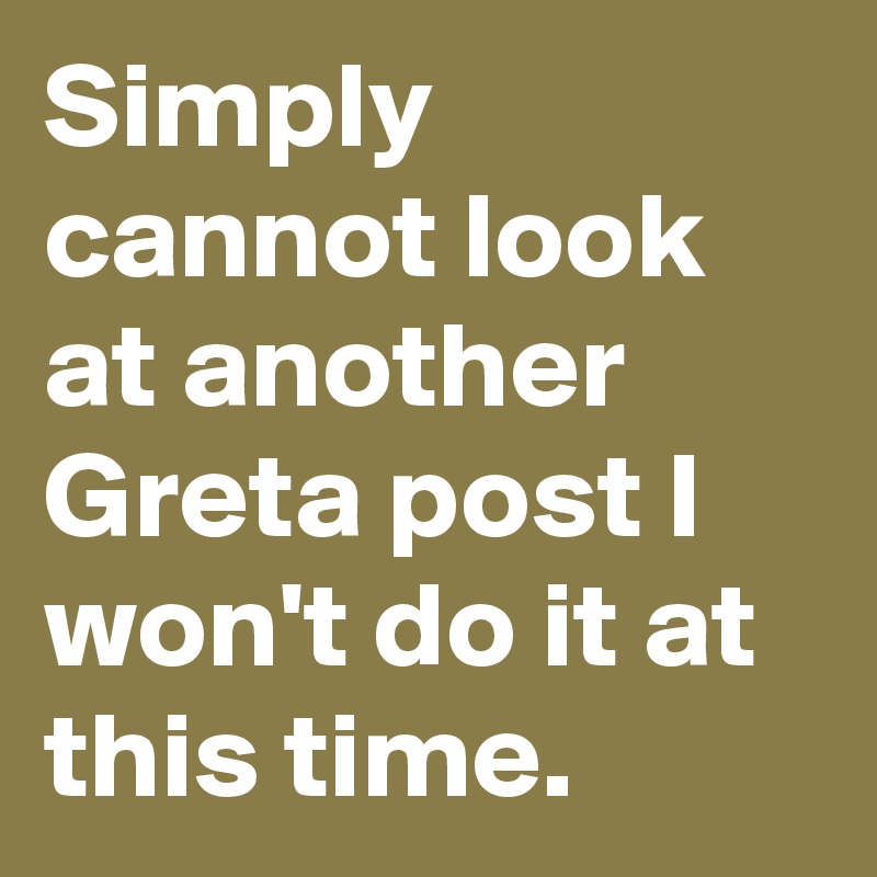 Simply cannot look at another Greta post I won't do it at this time.