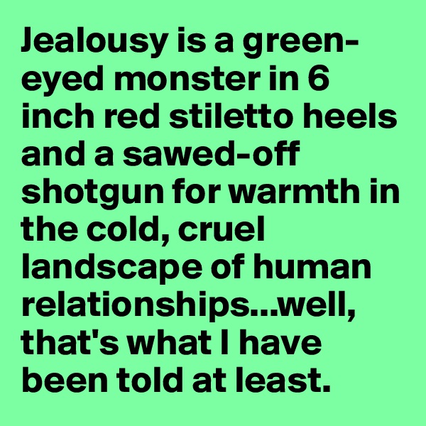 Jealousy is a green-eyed monster in 6 inch red stiletto heels and a sawed-off shotgun for warmth in the cold, cruel landscape of human relationships...well, that's what I have been told at least.
