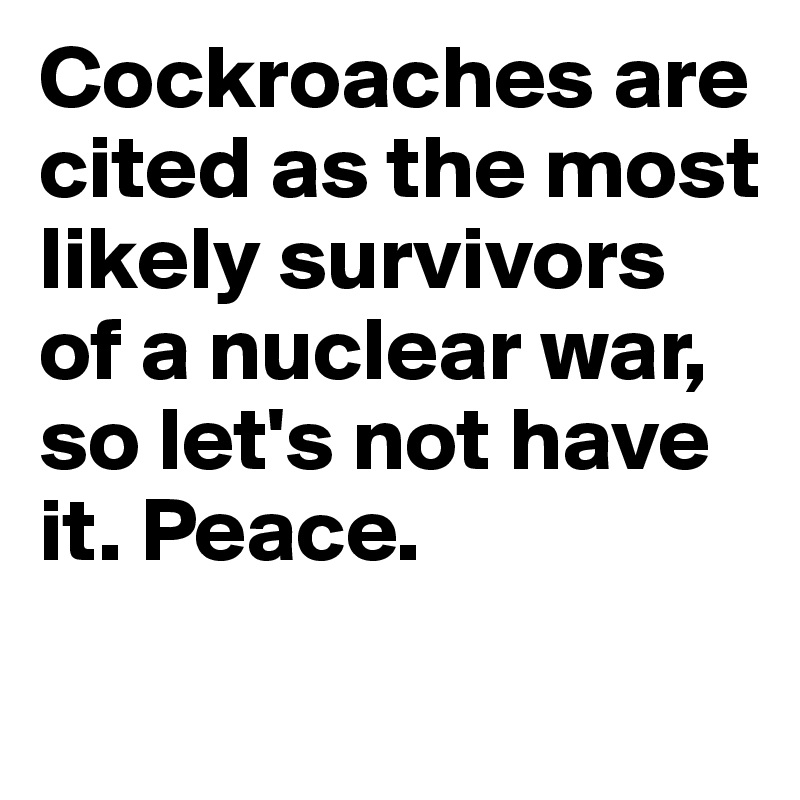 Cockroaches are cited as the most likely survivors of a nuclear war, so let's not have it. Peace.
