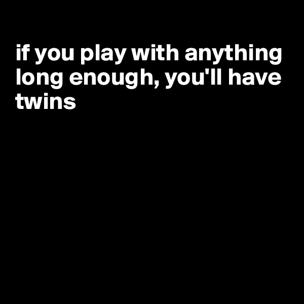 
if you play with anything long enough, you'll have twins






