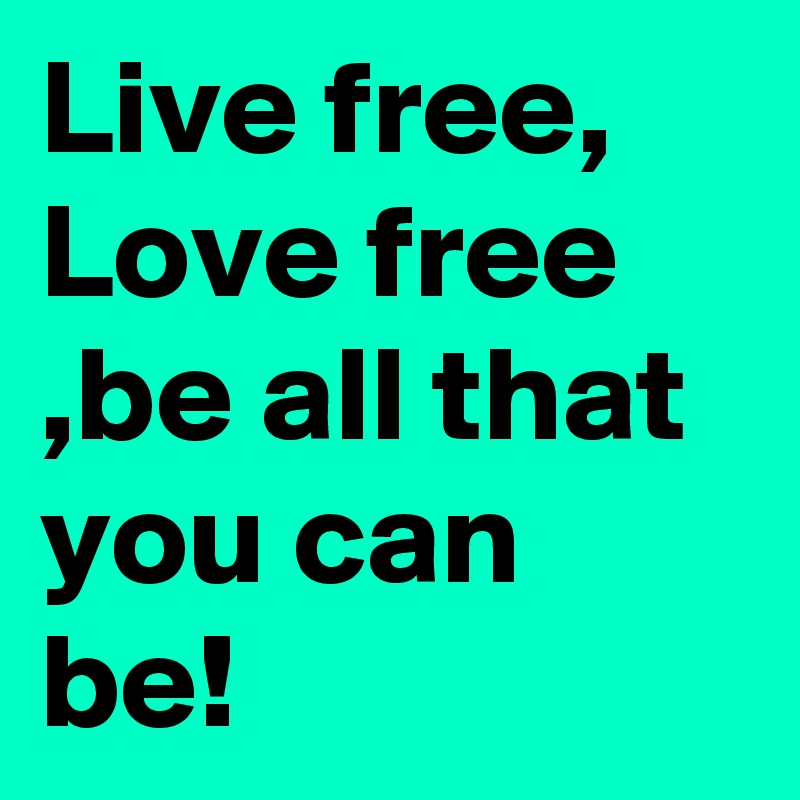 Live free, Love free ,be all that you can be!
