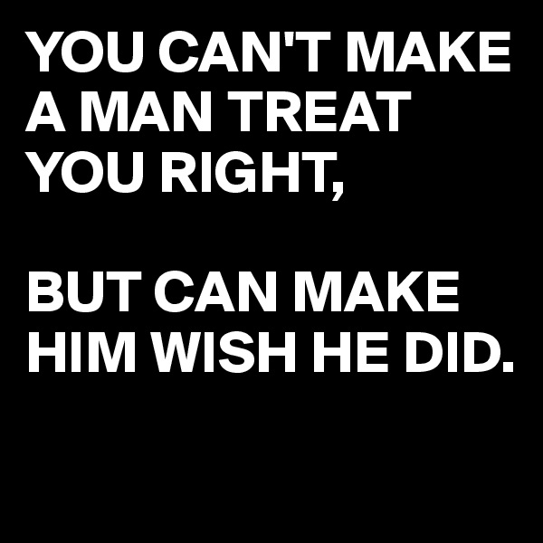 YOU CAN'T MAKE A MAN TREAT YOU RIGHT,

BUT CAN MAKE HIM WISH HE DID.
