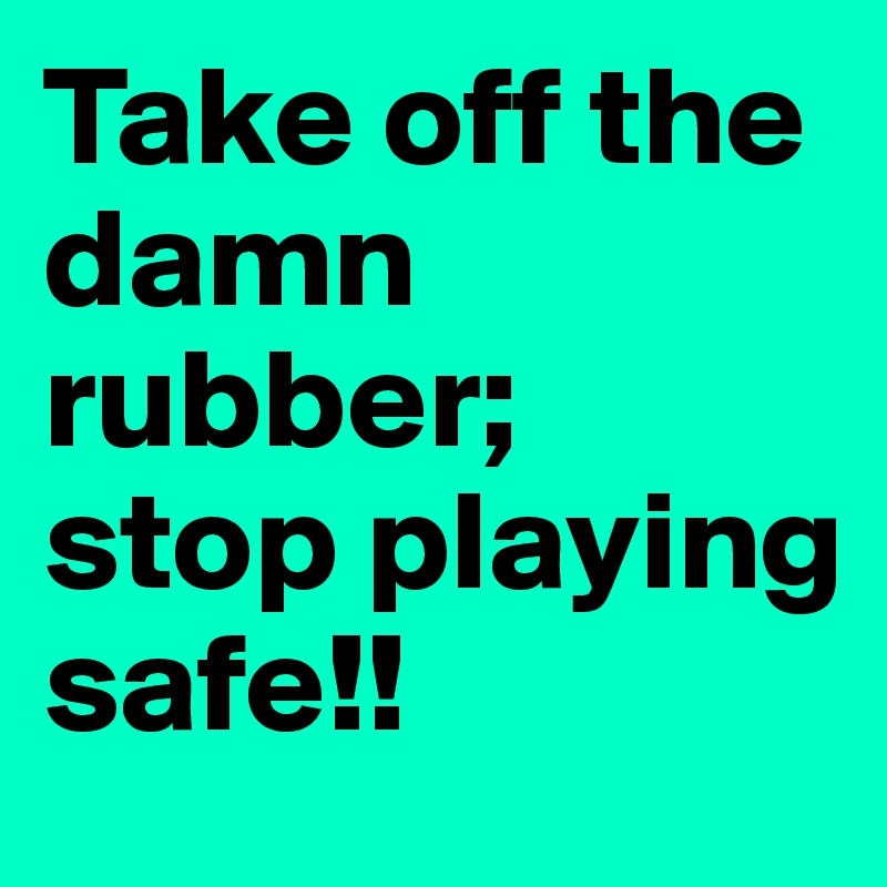 Take off the damn rubber;  stop playing safe!!