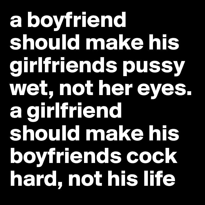 a boyfriend should make his girlfriends pussy wet, not her eyes. a girlfriend should make his boyfriends cock hard, not his life