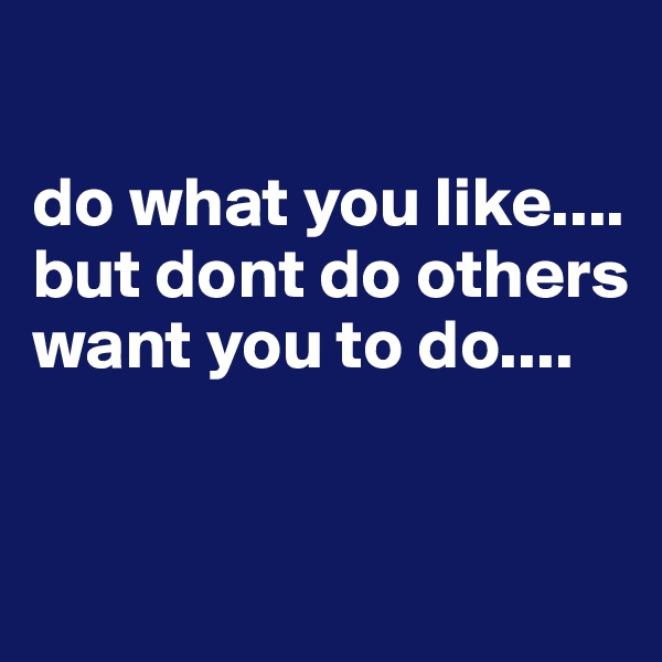 

do what you like.... but dont do others want you to do....


