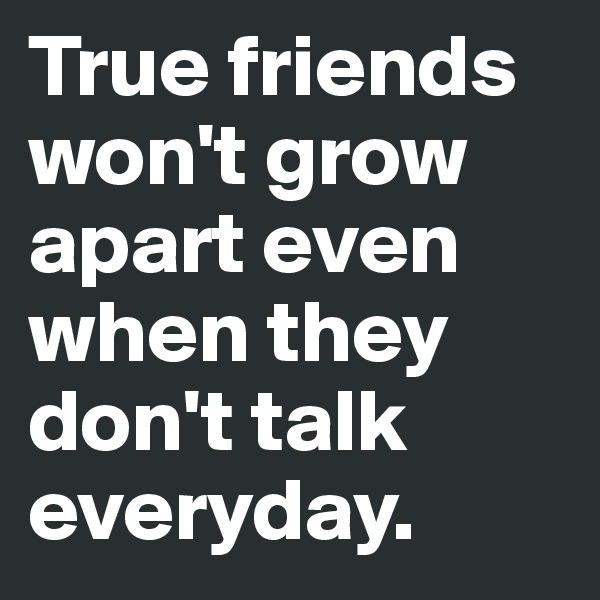 True friends won't grow apart even when they don't talk everyday. 