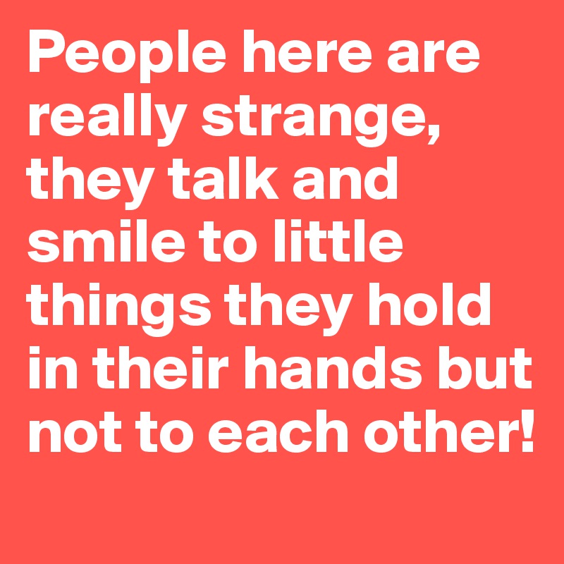 People here are really strange, they talk and smile to little things they hold in their hands but not to each other!
