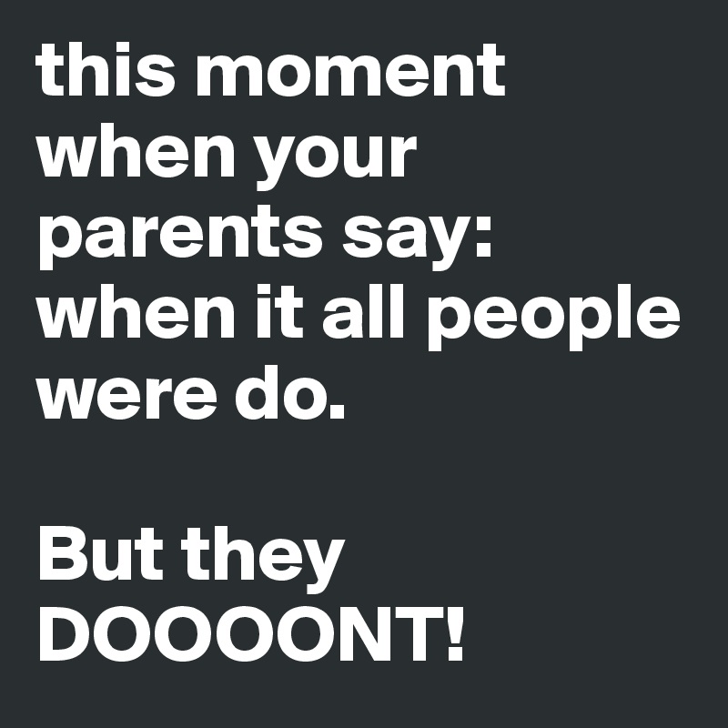 this moment when your parents say: when it all people were do. 

But they DOOOONT!