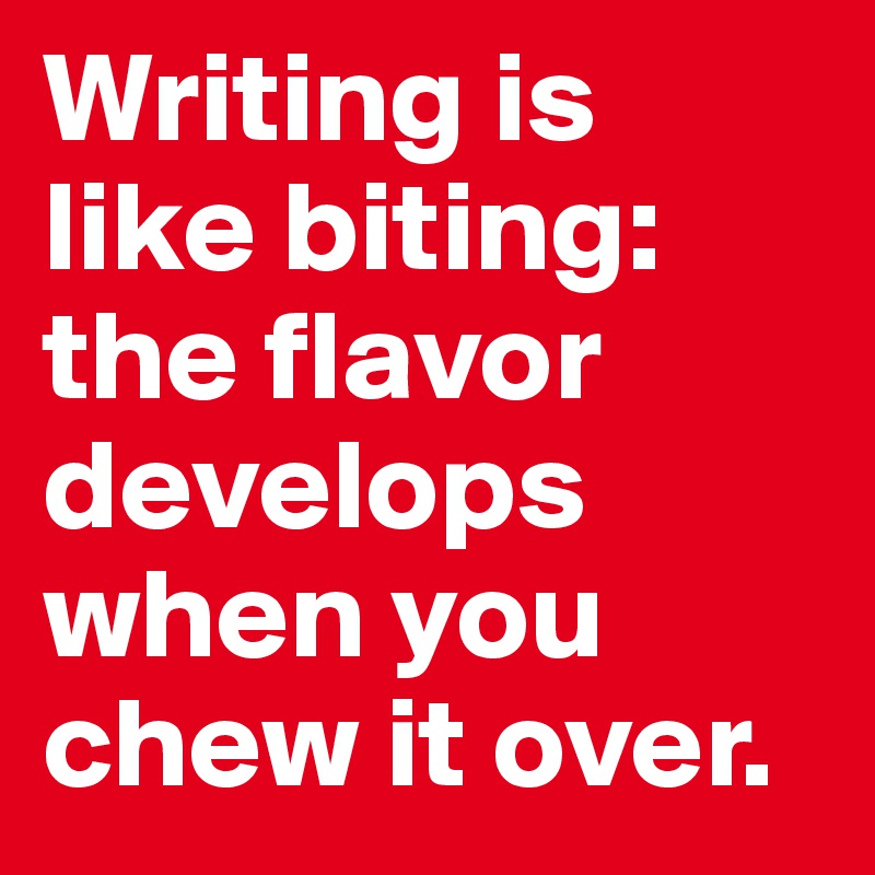 Writing is like biting: the flavor develops when you chew it over.