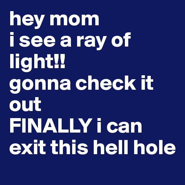 hey mom
i see a ray of light!! 
gonna check it out 
FINALLY i can exit this hell hole