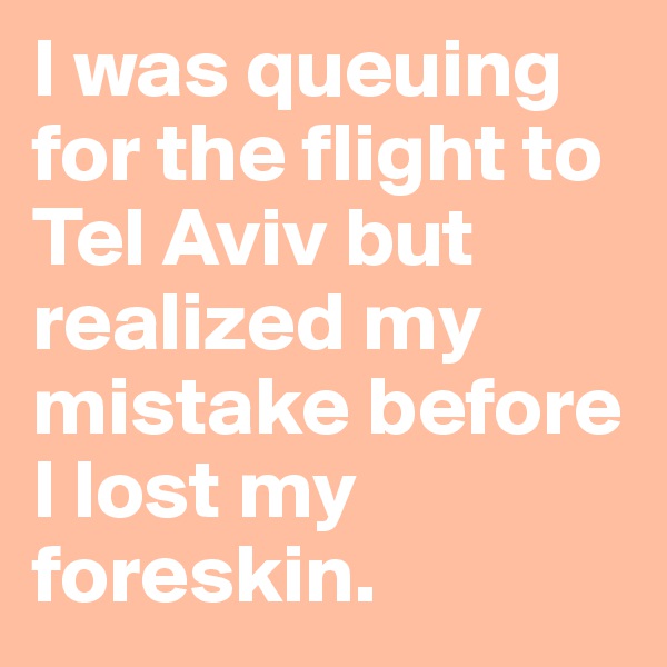 I was queuing for the flight to Tel Aviv but realized my mistake before I lost my foreskin.
