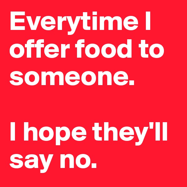 Everytime I offer food to someone. 

I hope they'll say no.