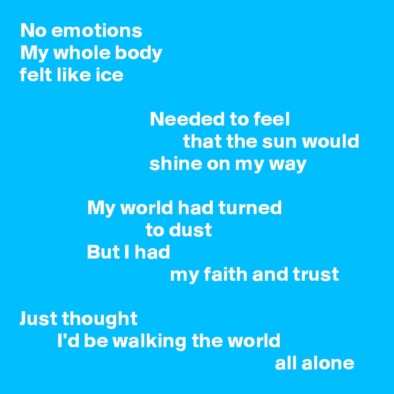 No emotions
My whole body
felt like ice

                               Needed to feel
                                       that the sun would
                               shine on my way

                My world had turned
                              to dust
                But I had
                                    my faith and trust

Just thought
         I'd be walking the world
                                                             all alone