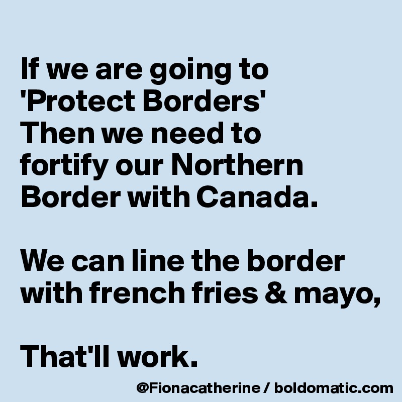 
If we are going to 'Protect Borders'
Then we need to
fortify our Northern
Border with Canada.

We can line the border with french fries & mayo,

That'll work.