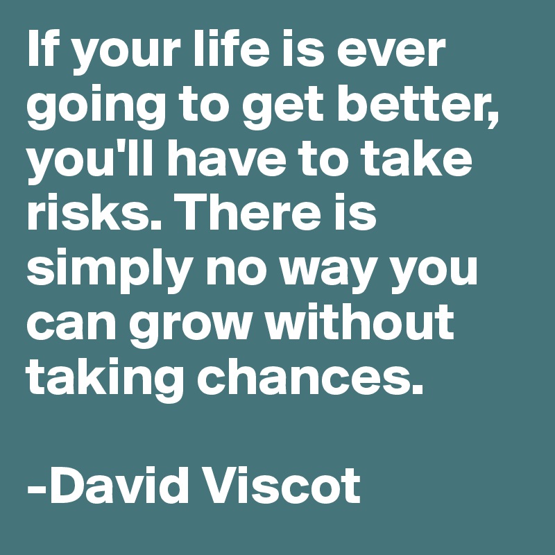 If your life is ever going to get better, you'll have to take risks. There is simply no way you can grow without taking chances. 

-David Viscot
