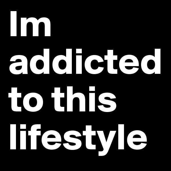Im addicted 
to this lifestyle     