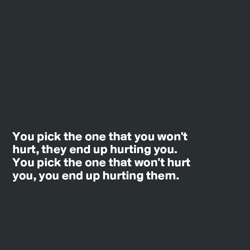 








You pick the one that you won't
hurt, they end up hurting you.
You pick the one that won't hurt
you, you end up hurting them.




