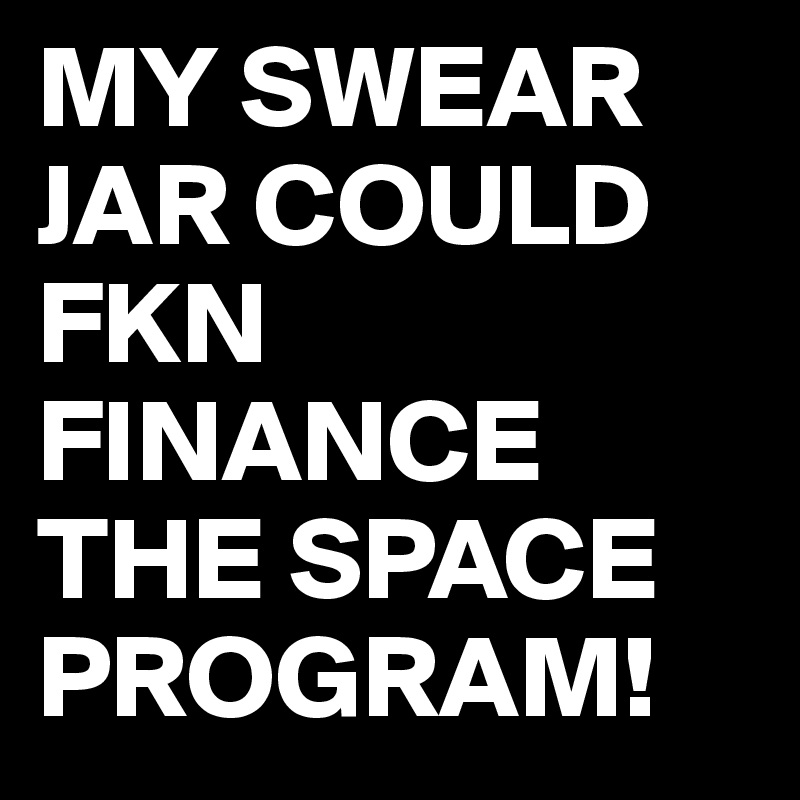 MY SWEAR JAR COULD FKN FINANCE THE SPACE PROGRAM!
