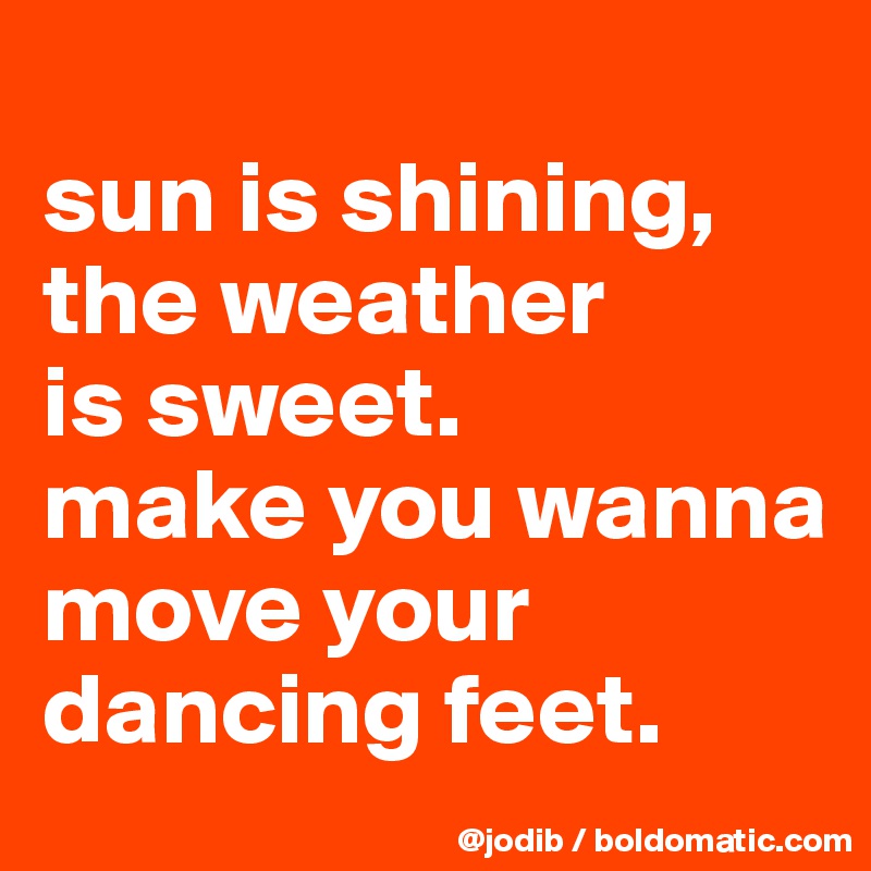 
sun is shining, the weather 
is sweet.
make you wanna move your dancing feet.