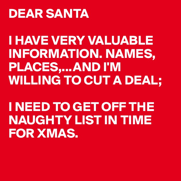 DEAR SANTA

I HAVE VERY VALUABLE INFORMATION. NAMES, PLACES,...AND I'M WILLING TO CUT A DEAL;

I NEED TO GET OFF THE NAUGHTY LIST IN TIME
FOR XMAS.

