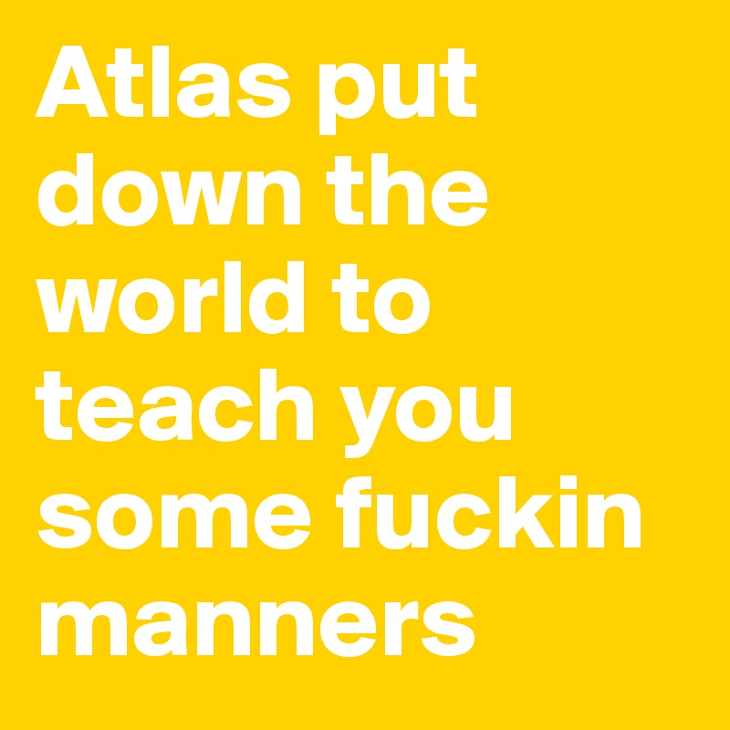 Atlas put down the world to teach you some fuckin manners