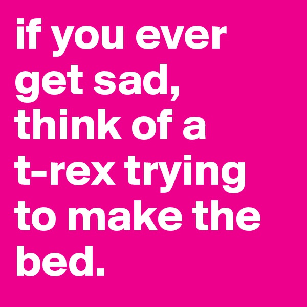 if you ever get sad, think of a 
t-rex trying to make the bed.