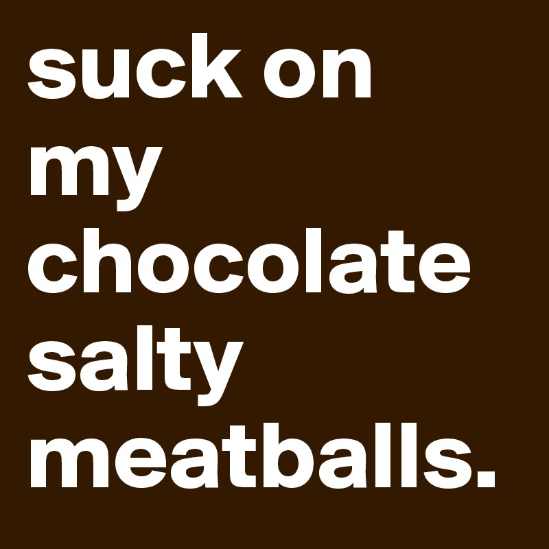 suck on my chocolate salty meatballs. 
