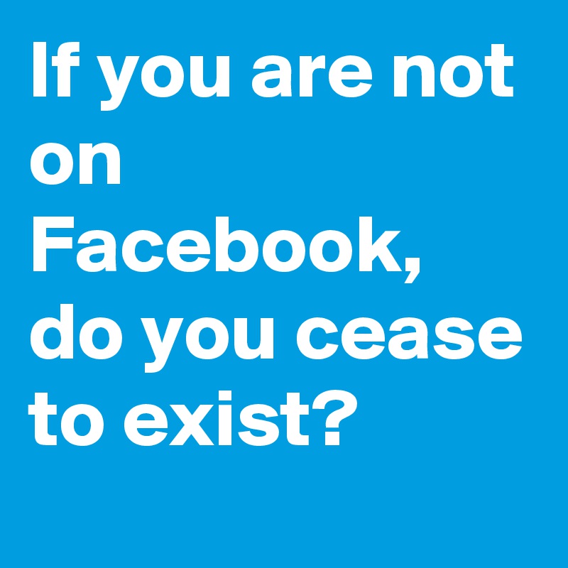 If you are not on Facebook, do you cease to exist?
