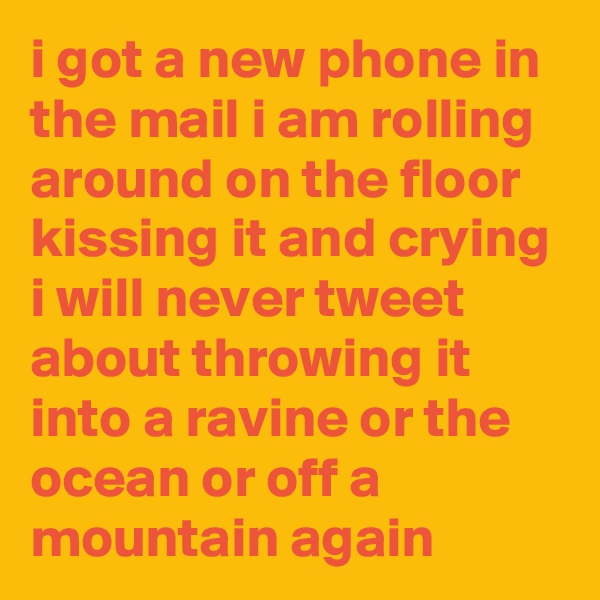 i got a new phone in the mail i am rolling around on the floor kissing it and crying i will never tweet about throwing it into a ravine or the ocean or off a mountain again